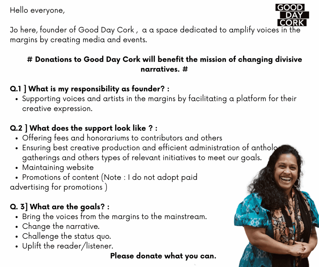 Hello everyone, Jo here, founder of Good Day Cork , a a space dedicated to amplify voices in the margins by creating media and events. # Donations to Good Day Cork will benefit the mission of changing divisive narratives. # Q.1 ] What is my responsibility as founder? : Supporting voices and artists in the margins by facilitating a platform for their creative expression. Q.2 ] What does the support look like ? : Offering fees and honorariums to contributors and others Ensuring best creative production and efficient administration of anthologies, gatherings and others types of relevant initiatives to meet our goals. Maintaining website Promotions of content (Note : I do not adopt paid advertising for promotions ) Q. 3] What are the goals? : Bring the voices from the margins to the mainstream. Change the narrative. Challenge the status quo. Uplift the reader/listener. Please donate what you can.